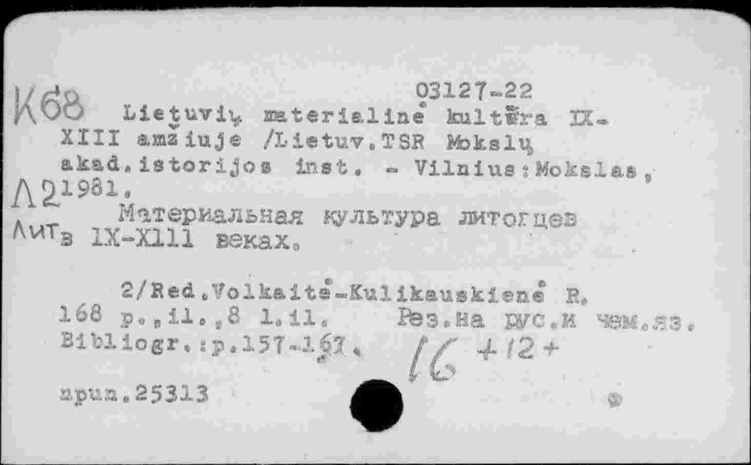 ﻿03127-22
ДкЮ Lietuvi^ naterialine kultïra И-
XIII a.xQaiuje /Lietuv.TSR Moksli^
akad.« istorijos inet. ~ Vilnius : Mokslas Л2.1981,
Материальная культура литотцез AwT3 1Х-Х111 веках»
2/Red «Volkaite-Kulikauskiene R.
168 p.,il.,8 1.il.
Bibliogr. sp.157-1^7
Вез.Ha рус. и чем .яз
npun.25313
